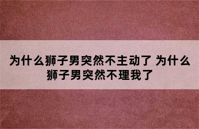 为什么狮子男突然不主动了 为什么狮子男突然不理我了